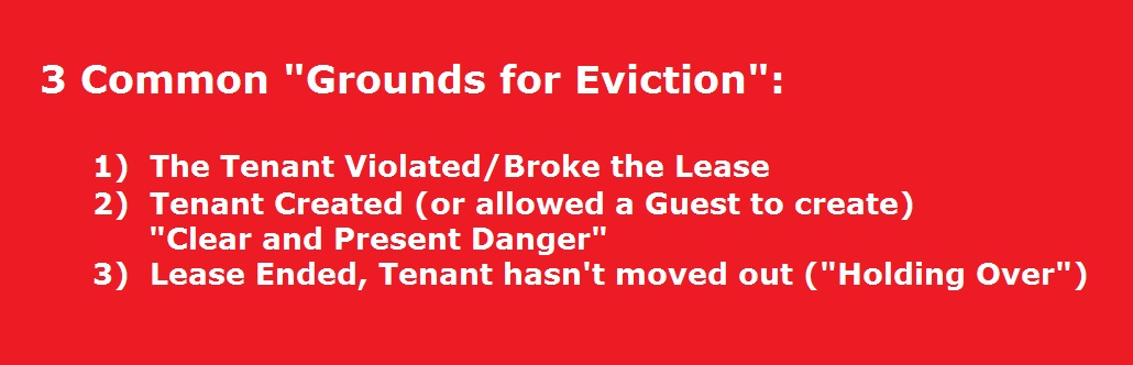 Ground for Eviction, there are 3 common grounds for a landlord to evict.  1. the tenant broke or violated the lease.  2.  The tenant or a guest has caused a situation of clear and present danger. 3.  The lease has expired and the renter has not moved out or is "holding over".  Landlords must provide notice before filing eviction casesBefore filing an eviction case, landlords must nearly always give a tenant written notice. <yoastmark class=